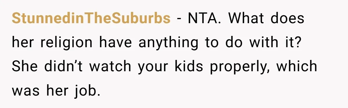 StunnedinTheSuburbs − NTA. What does her religion have anything to do with it? She didn’t watch your kids properly, which was her job.