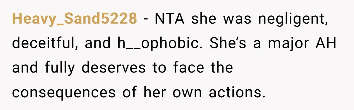 Heavy_Sand5228 − NTA she was negligent, deceitful, and h__ophobic. She’s a major AH and fully deserves to face the consequences of her own actions.