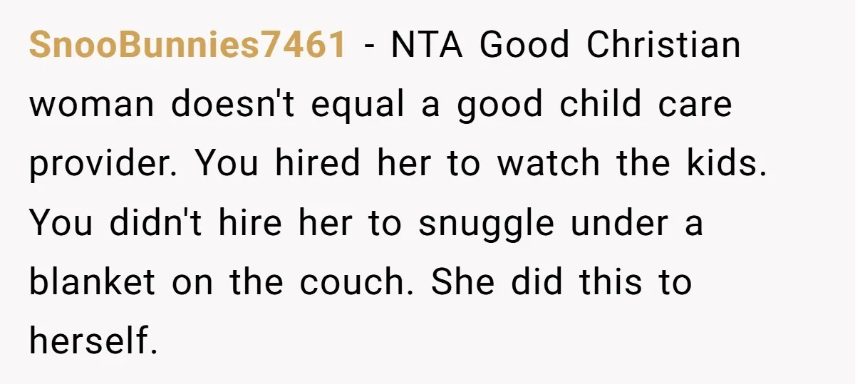 SnooBunnies7461 − NTA Good Christian woman doesn't equal a good child care provider. You hired her to watch the kids. You didn't hire her to snuggle under a blanket on...