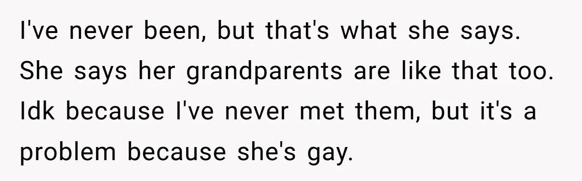 I've never been, but that's what she says. She says her grandparents are like that too. Idk because I've never met them, but it's a problem because she's gay.