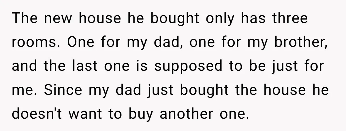 The new house he bought only has three rooms. One for my dad, one for my brother, and the last one is supposed to be just for me. Since my...