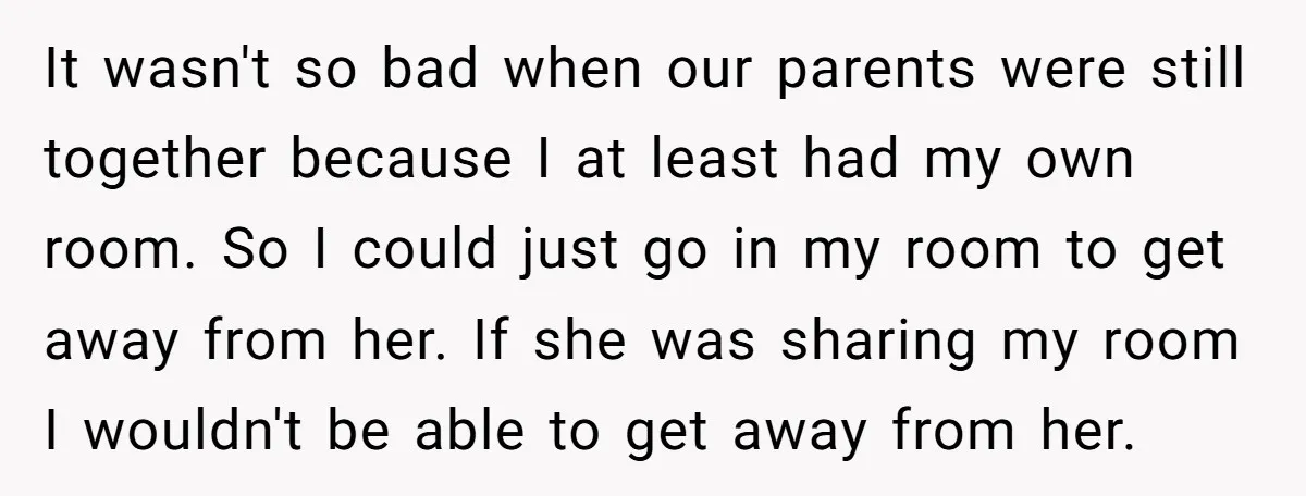 It wasn't so bad when our parents were still together because I at least had my own room. So I could just go in my room to get away from...