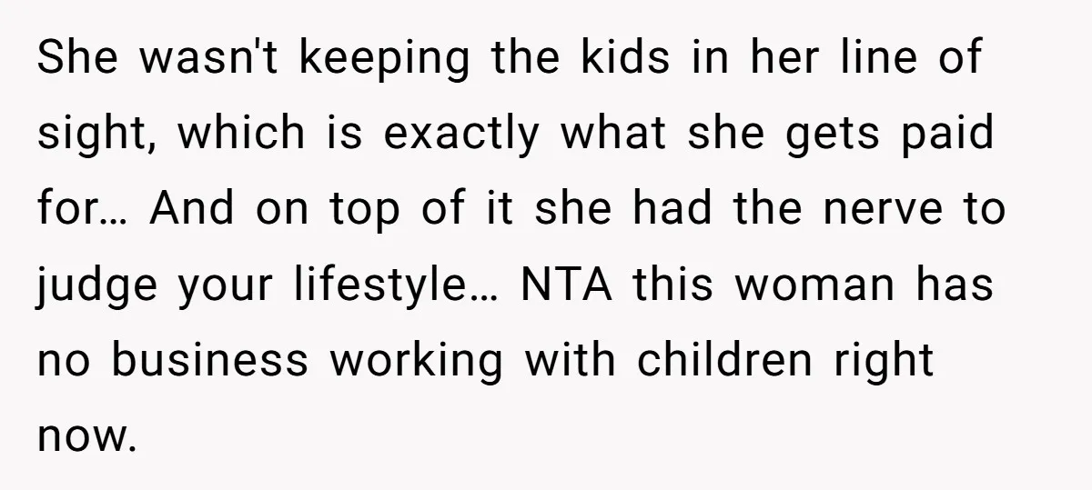 She wasn't keeping the kids in her line of sight, which is exactly what she gets paid for… And on top of it she had the nerve to judge your...