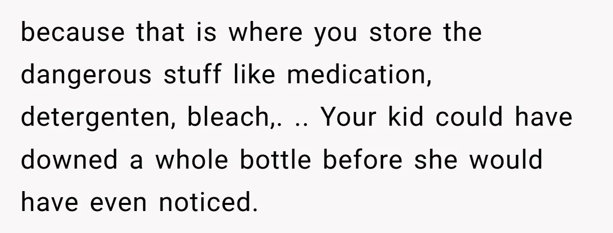 because that is where you store the dangerous stuff like medication, detergenten, bleach,. .. Your kid could have downed a whole bottle before she would have even noticed.