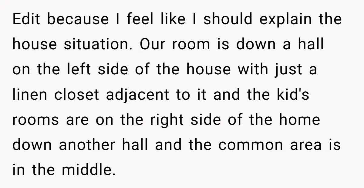 Edit because I feel like I should explain the house situation. Our room is down a hall on the left side of the house with just a linen closet adjacent...