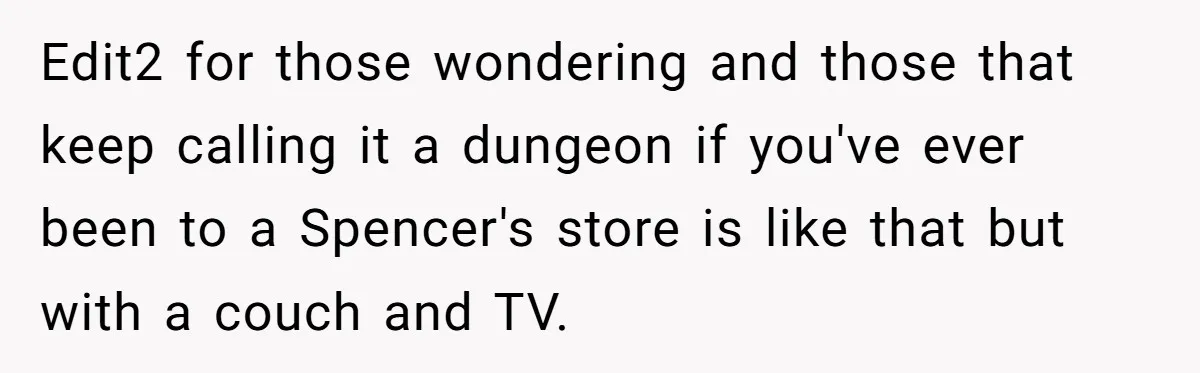 Edit2 for those wondering and those that keep calling it a dungeon if you've ever been to a Spencer's store is like that but with a couch and TV.