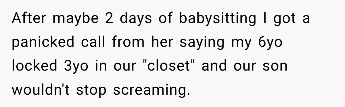 After maybe 2 days of babysitting I got a panicked call from her saying my 6yo locked 3yo in our "closet" and our son wouldn't stop screaming.
