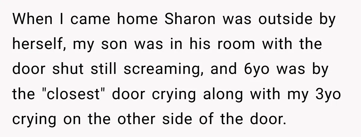 When I came home Sharon was outside by herself, my son was in his room with the door shut still screaming, and 6yo was by the "closest" door crying along...