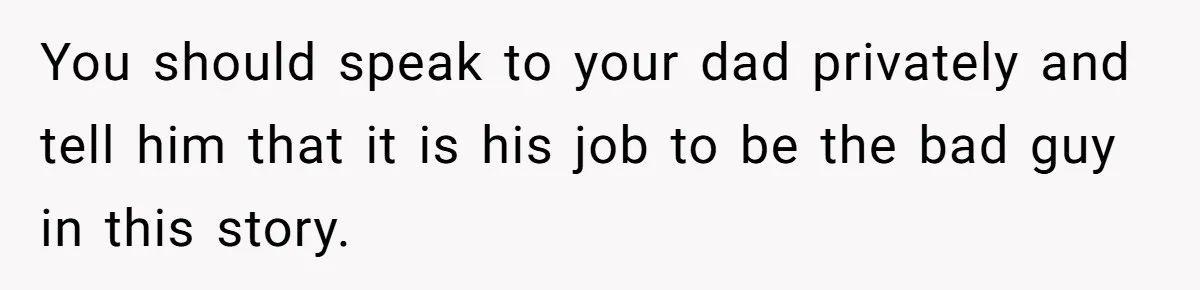 You should speak to your dad privately and tell him that it is his job to be the bad guy in this story.