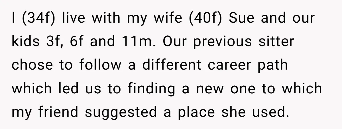 I (34f) live with my wife (40f) Sue and our kids 3f, 6f and 11m. Our previous sitter chose to follow a different career path which led us to finding...