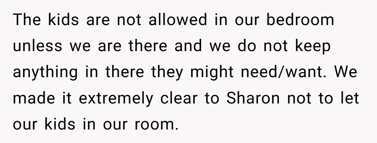 The kids are not allowed in our bedroom unless we are there and we do not keep anything in there they might need/want. We made it extremely clear to Sharon...