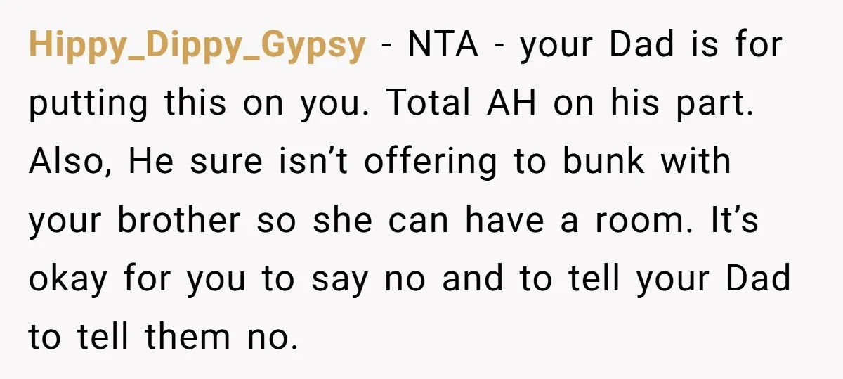 Hippy_Dippy_Gypsy − NTA - your Dad is for putting this on you. Total AH on his part. Also, He sure isn’t offering to bunk with your brother so she can...