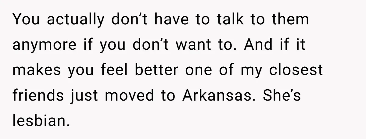 You actually don’t have to talk to them anymore if you don’t want to. And if it makes you feel better one of my closest friends just moved to Arkansas....
