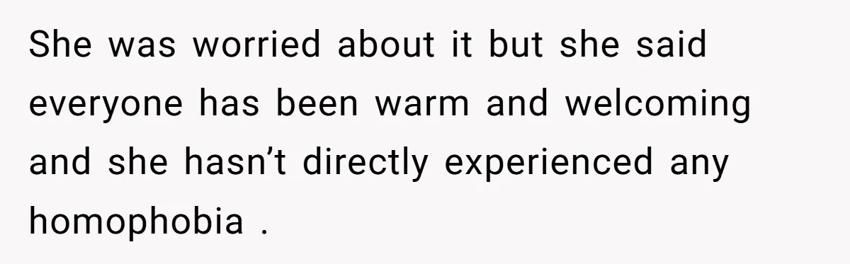 She was worried about it but she said everyone has been warm and welcoming and she hasn’t directly experienced any homophobia .