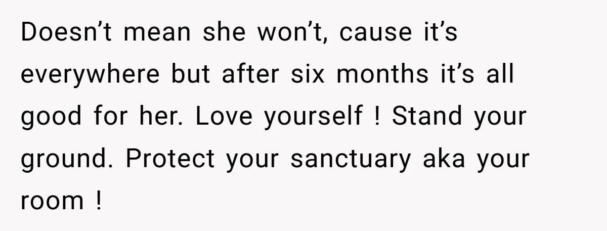 Doesn’t mean she won’t, cause it’s everywhere but after six months it’s all good for her. Love yourself ! Stand your ground. Protect your sanctuary aka your room !