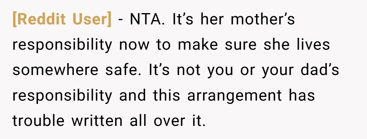 [Reddit User] − NTA. It’s her mother’s responsibility now to make sure she lives somewhere safe. It’s not you or your dad’s responsibility and this arrangement has trouble written all...