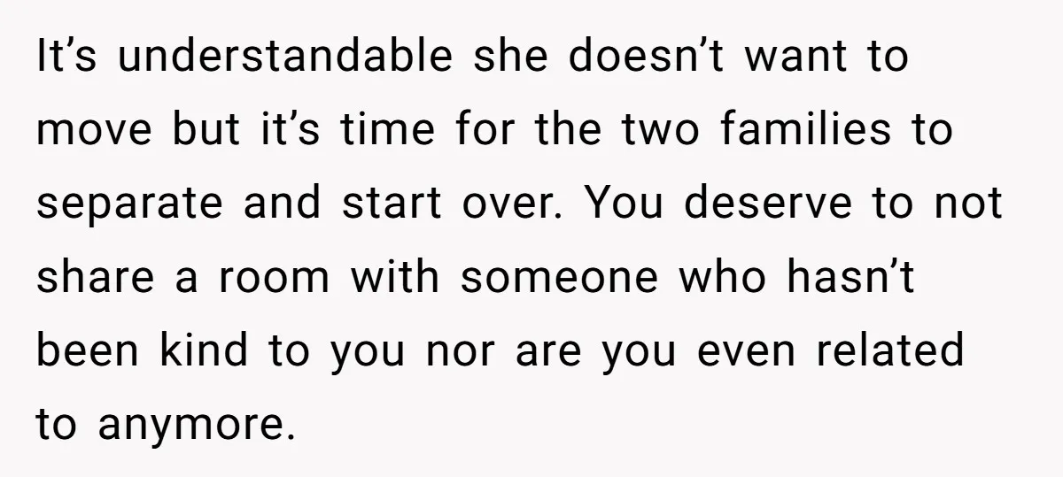 It’s understandable she doesn’t want to move but it’s time for the two families to separate and start over. You deserve to not share a room with someone who hasn’t...