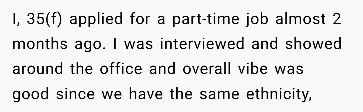 I, 35(f) applied for a part-time job almost 2 months ago. I was interviewed and showed around the office and overall vibe was good since we have the same ethnicity,