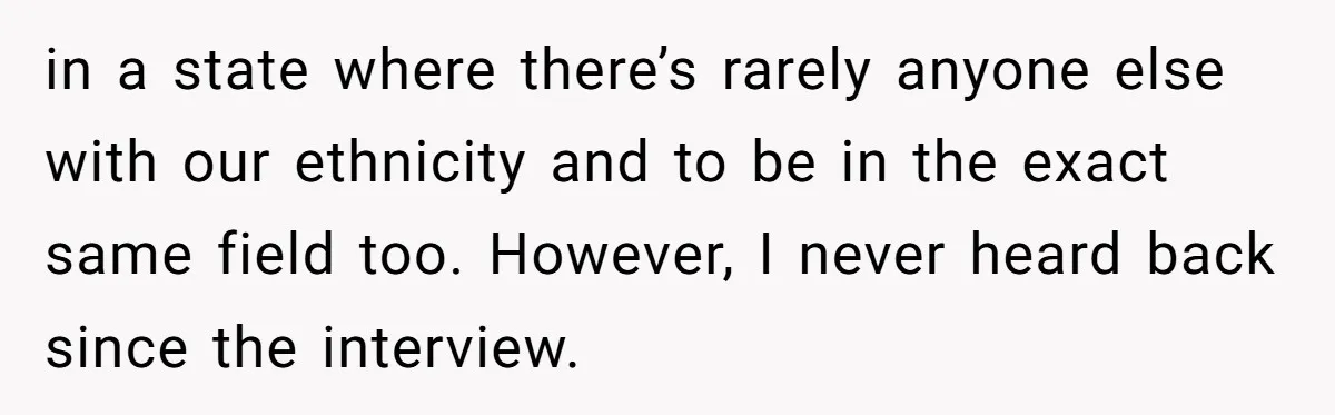 in a state where there’s rarely anyone else with our ethnicity and to be in the exact same field too. However, I never heard back since the interview.