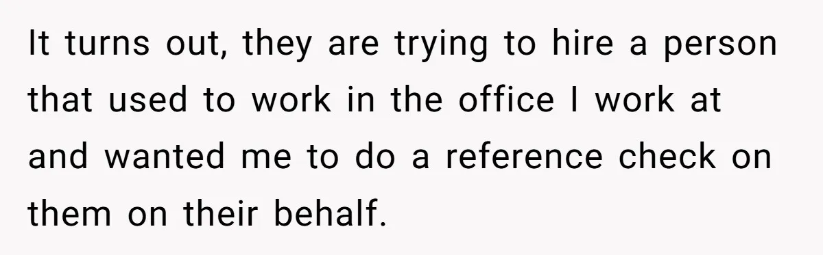 It turns out, they are trying to hire a person that used to work in the office I work at and wanted me to do a reference check on them...