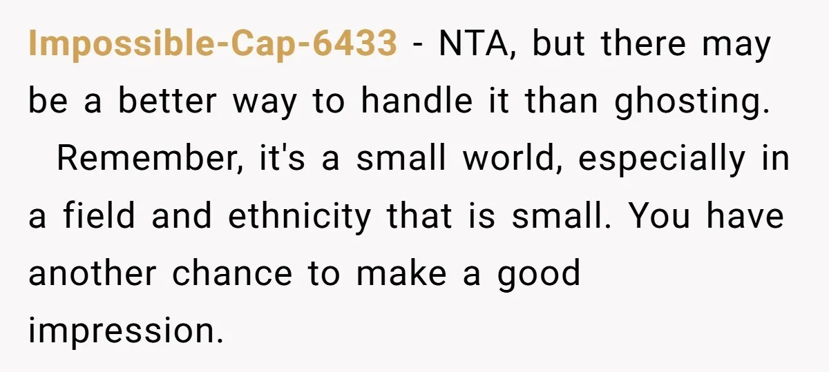 Impossible-Cap-6433 − NTA, but there may be a better way to handle it than ghosting. Remember, it's a small world, especially in a field and ethnicity that is small. You...