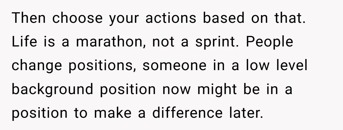 Then choose your actions based on that. Life is a marathon, not a sprint. People change positions, someone in a low level background position now might be in a position...
