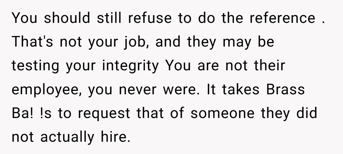 You should still refuse to do the reference . That's not your job, and they may be testing your integrity You are not their employee, you never were. It takes...
