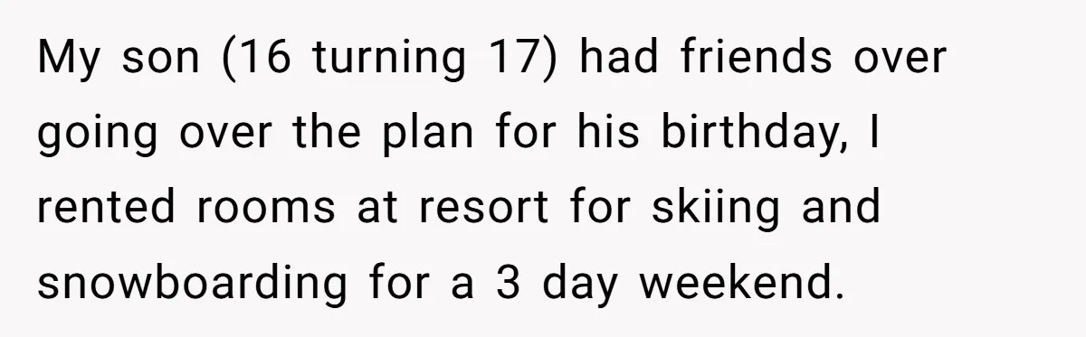 My son (16 turning 17) had friends over going over the plan for his birthday, I rented rooms at resort for skiing and snowboarding for a 3 day weekend.