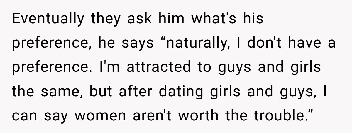 Eventually they ask him what's his preference, he says “naturally, I don't have a preference. I'm attracted to guys and girls the same, but after dating girls and guys, I...