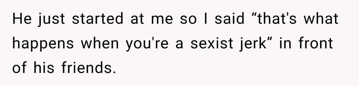 He just started at me so I said “that's what happens when you're a sexist jerk” in front of his friends.