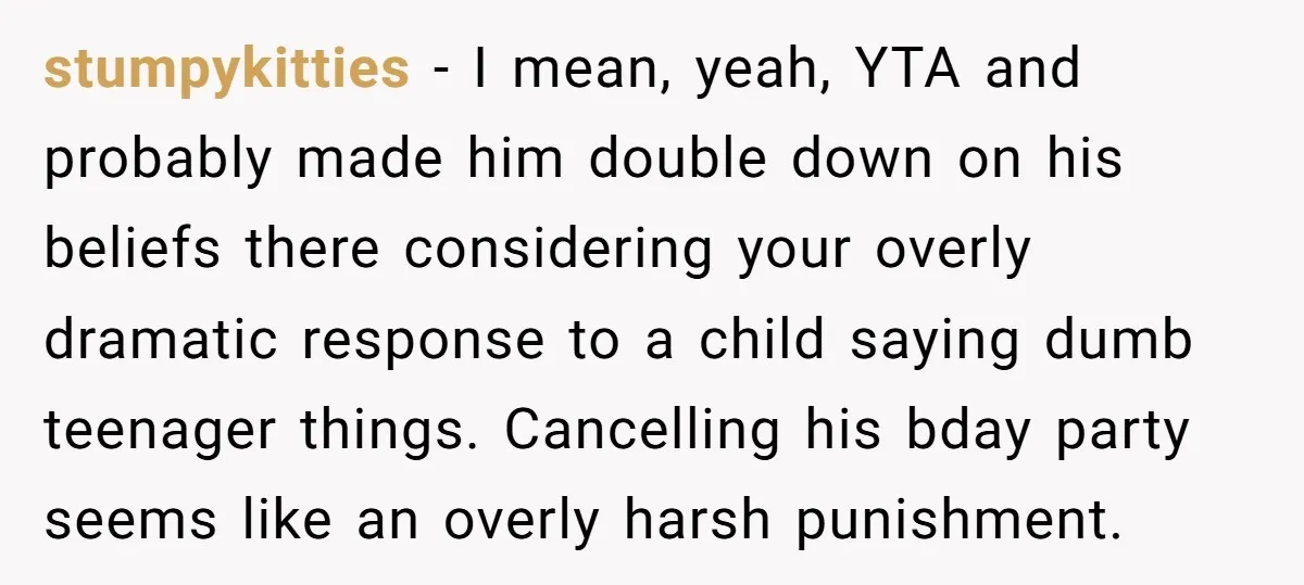 stumpykitties − I mean, yeah, YTA and probably made him double down on his beliefs there considering your overly dramatic response to a child saying dumb teenager things. Cancelling his...