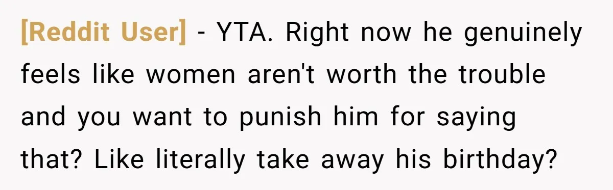 [Reddit User] − YTA. Right now he genuinely feels like women aren't worth the trouble and you want to punish him for saying that? Like literally take away his birthday?