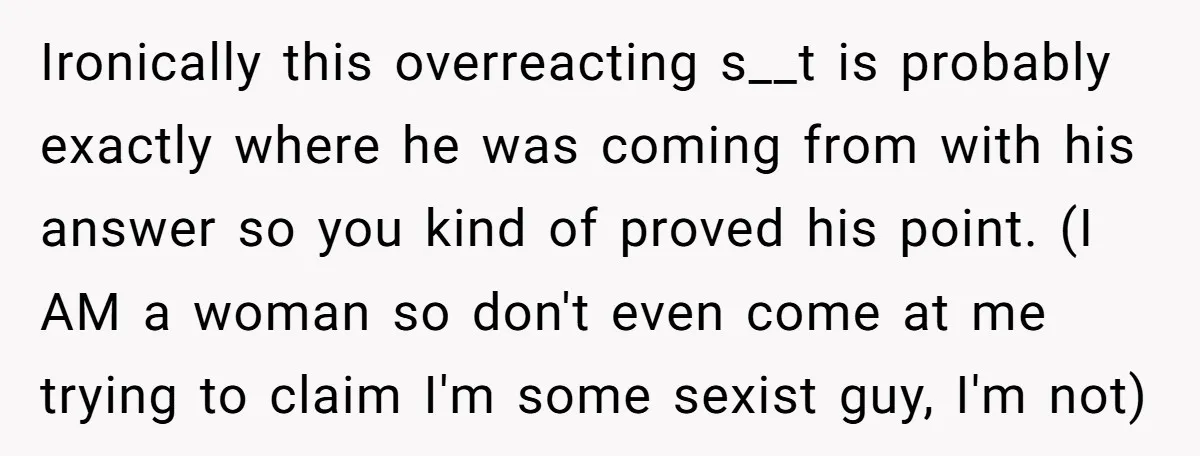 Ironically this overreacting s__t is probably exactly where he was coming from with his answer so you kind of proved his point. (I AM a woman so don't even come...