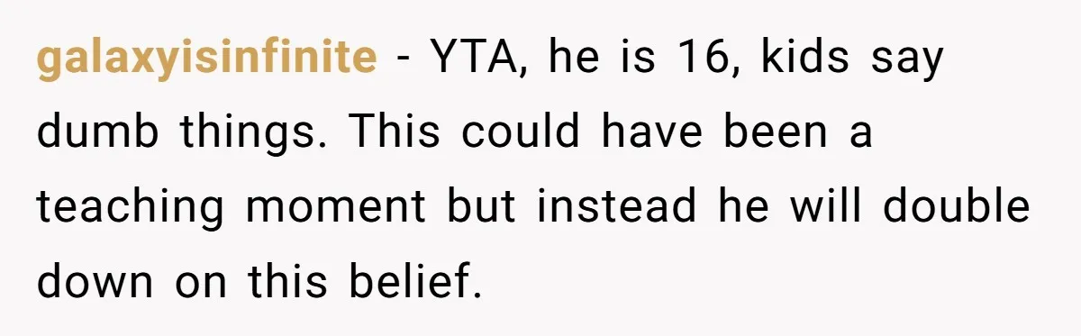 galaxyisinfinite − YTA, he is 16, kids say dumb things. This could have been a teaching moment but instead he will double down on this belief.