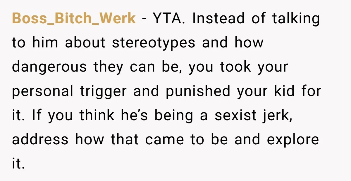 Boss_Bitch_Werk − YTA. Instead of talking to him about stereotypes and how dangerous they can be, you took your personal trigger and punished your kid for it. If you think...