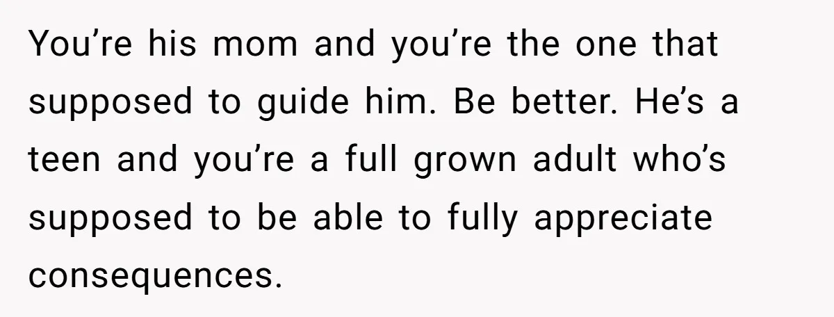 You’re his mom and you’re the one that supposed to guide him. Be better. He’s a teen and you’re a full grown adult who’s supposed to be able to fully...