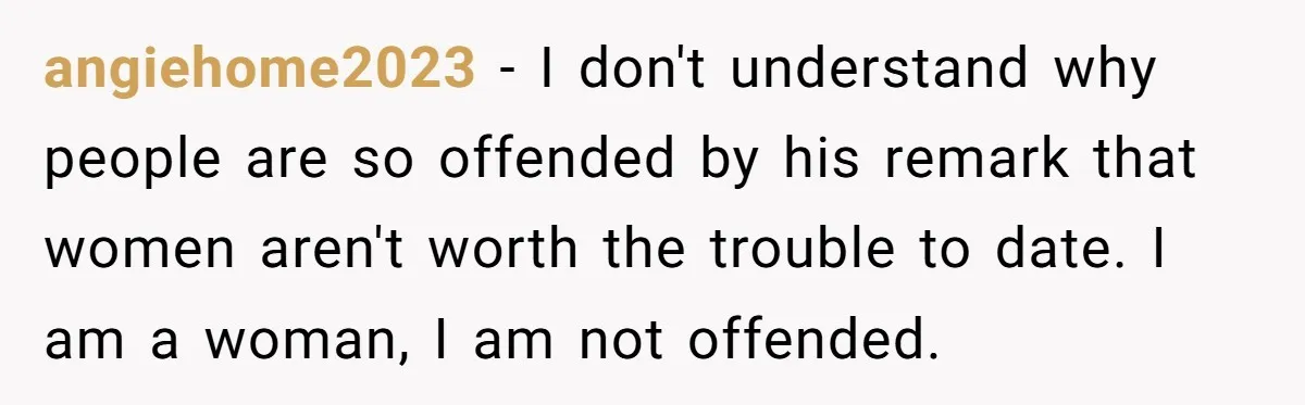 angiehome2023 − I don't understand why people are so offended by his remark that women aren't worth the trouble to date. I am a woman, I am not offended.