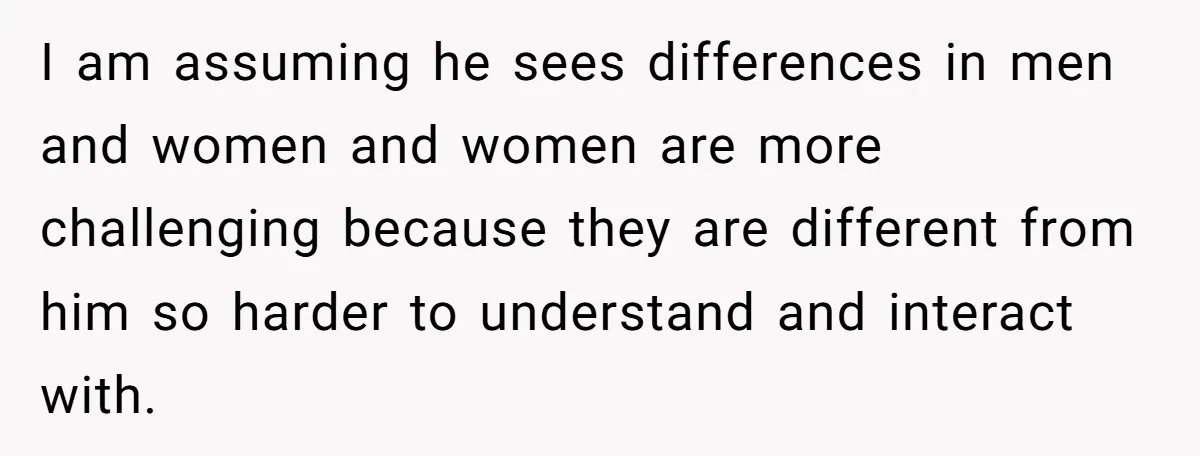 I am assuming he sees differences in men and women and women are more challenging because they are different from him so harder to understand and interact with.