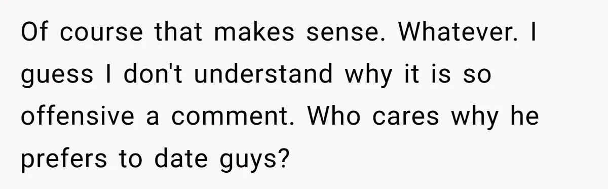 Of course that makes sense. Whatever. I guess I don't understand why it is so offensive a comment. Who cares why he prefers to date guys?