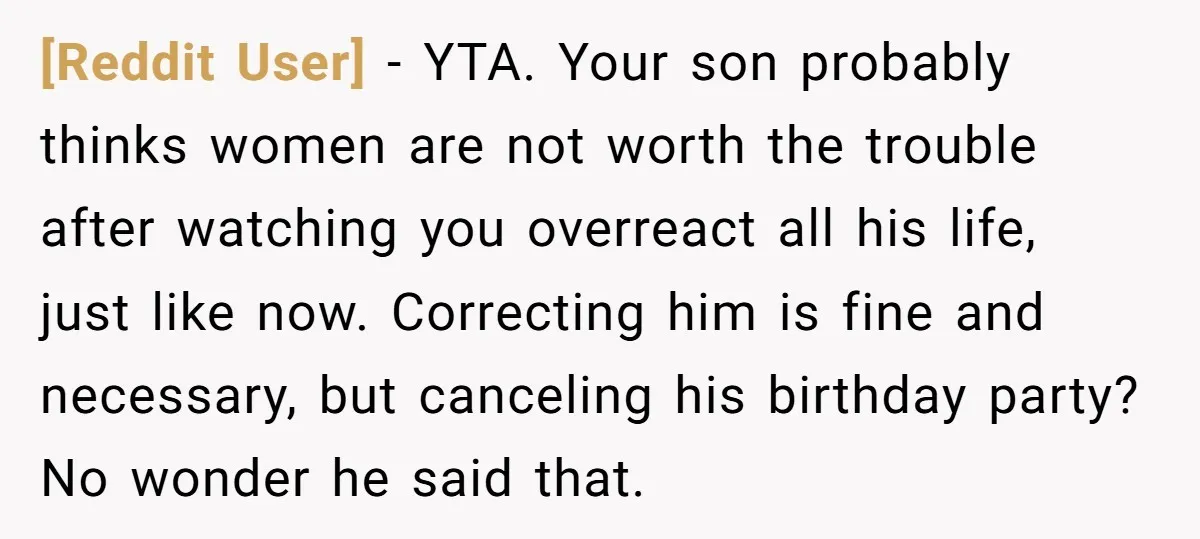 [Reddit User] − YTA. Your son probably thinks women are not worth the trouble after watching you overreact all his life, just like now. Correcting him is fine and necessary,...