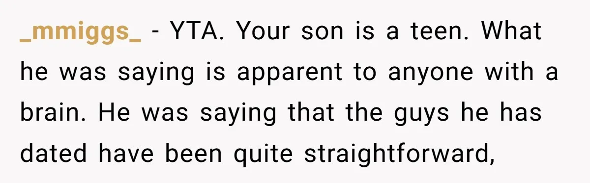 _mmiggs_ − YTA. Your son is a teen. What he was saying is apparent to anyone with a brain. He was saying that the guys he has dated have been...