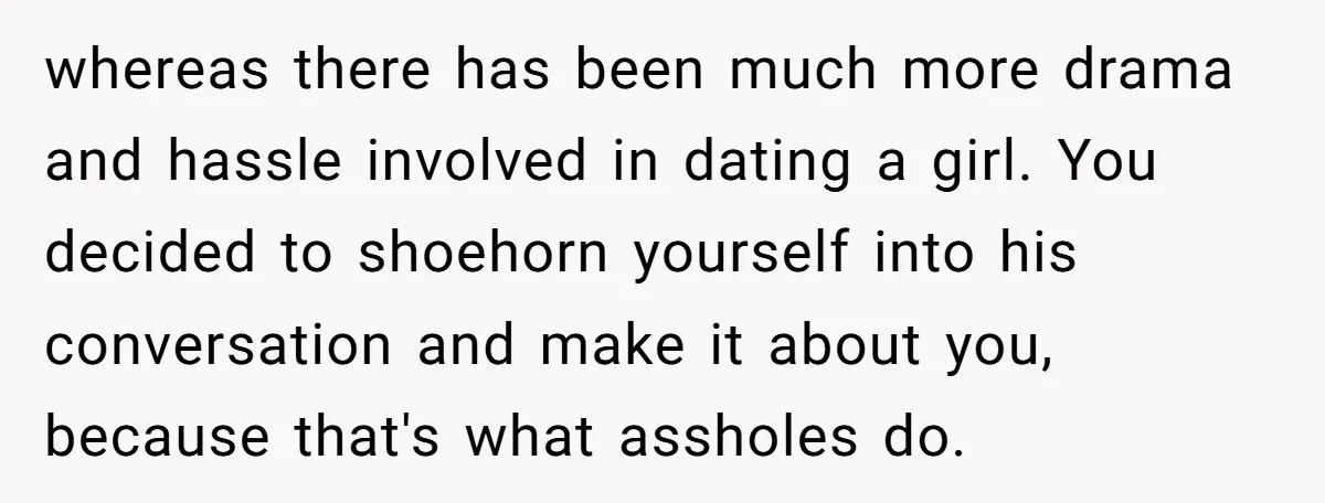 whereas there has been much more drama and hassle involved in dating a girl. You decided to shoehorn yourself into his conversation and make it about you, because that's what...