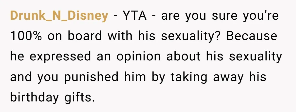 Drunk_N_Disney − YTA - are you sure you’re 100% on board with his sexuality? Because he expressed an opinion about his sexuality and you punished him by taking away his...