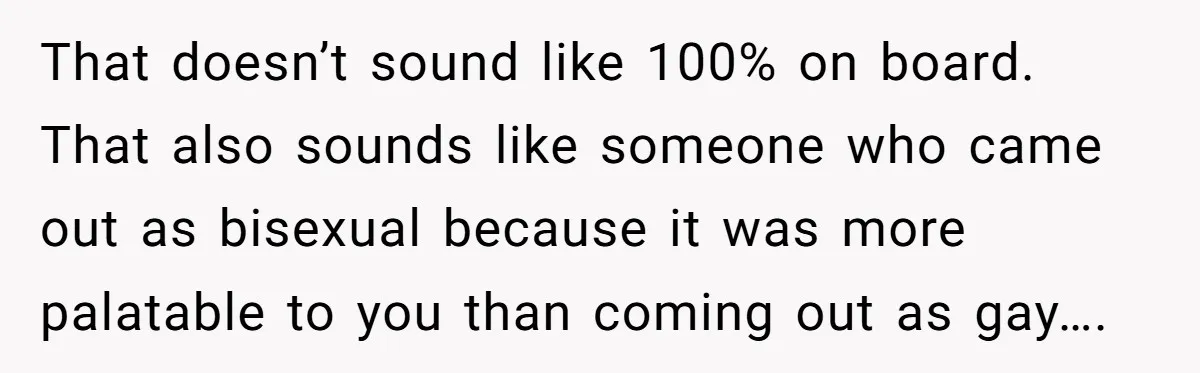 That doesn’t sound like 100% on board. That also sounds like someone who came out as bisexual because it was more palatable to you than coming out as gay….
