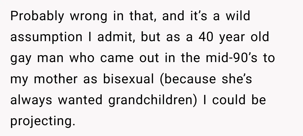 Probably wrong in that, and it’s a wild assumption I admit, but as a 40 year old gay man who came out in the mid-90’s to my mother as bisexual...