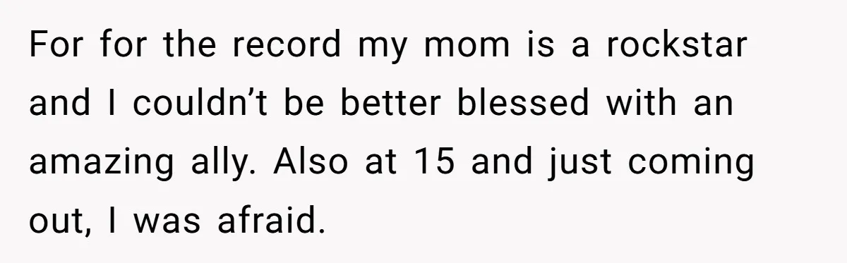 For for the record my mom is a rockstar and I couldn’t be better blessed with an amazing ally. Also at 15 and just coming out, I was afraid.