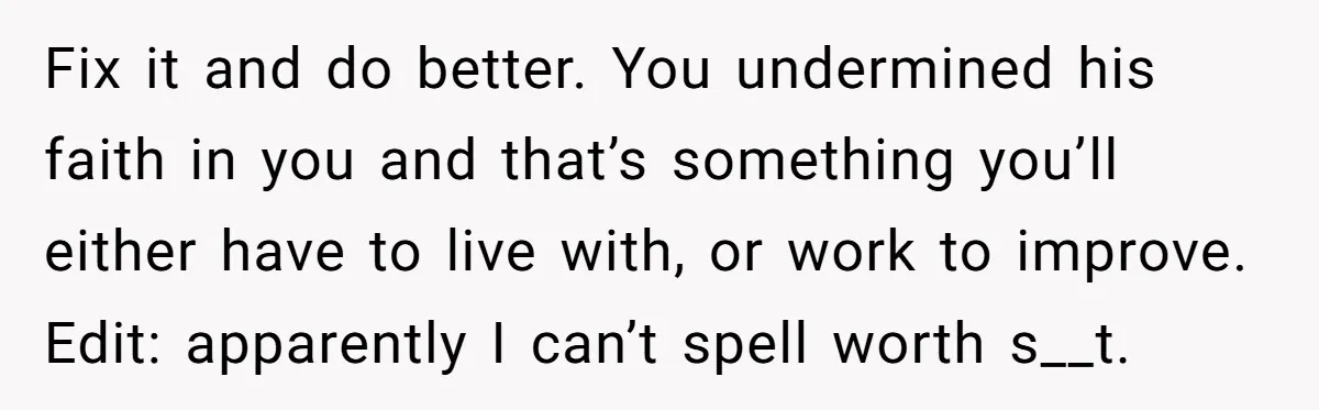Fix it and do better. You undermined his faith in you and that’s something you’ll either have to live with, or work to improve. Edit: apparently I can’t spell worth...