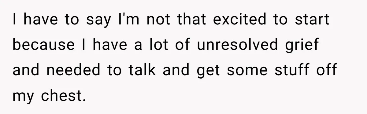 I have to say I'm not that excited to start because I have a lot of unresolved grief and needed to talk and get some stuff off my chest.