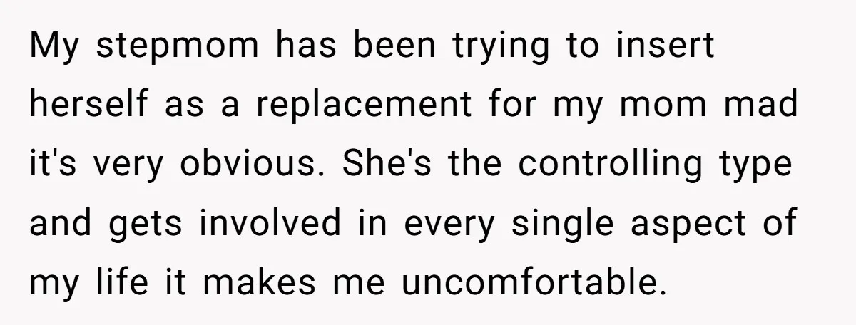 My stepmom has been trying to insert herself as a replacement for my mom mad it's very obvious. She's the controlling type and gets involved in every single aspect of...