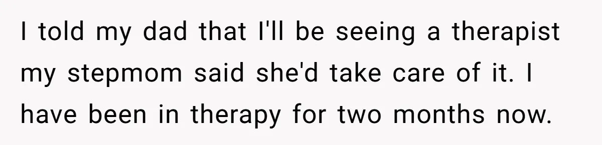 I told my dad that I'll be seeing a therapist my stepmom said she'd take care of it. I have been in therapy for two months now.